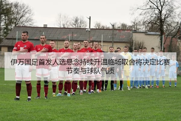 伊万国足首发人选悬念持续升温临场取舍将决定比赛节奏与球队气质